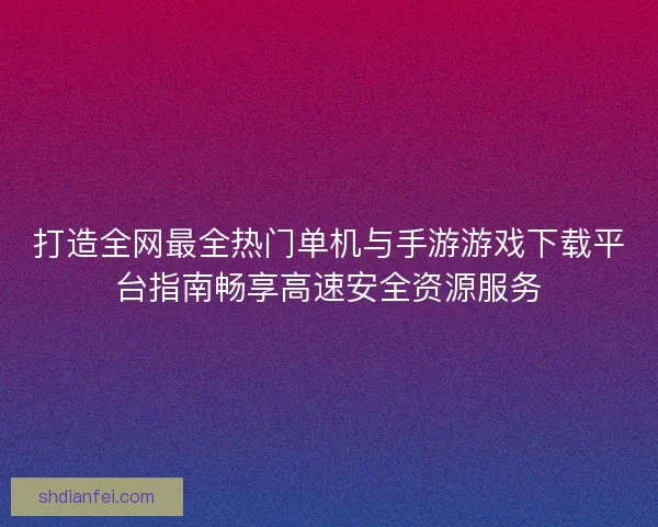 打造全网最全热门单机与手游游戏下载平台指南畅享高速安全资源服务