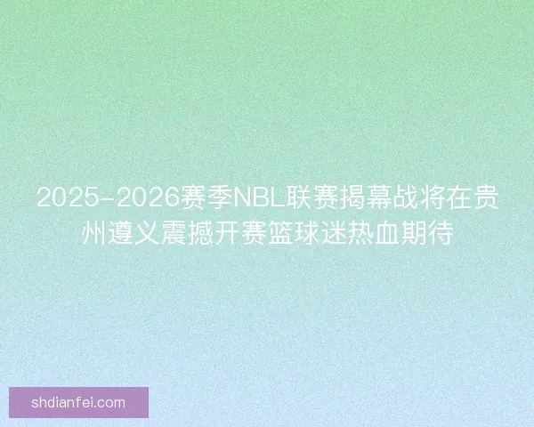 2025-2026赛季NBL联赛揭幕战将在贵州遵义震撼开赛篮球迷热血期待