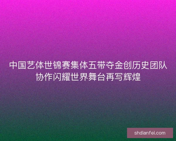 中国艺体世锦赛集体五带夺金创历史团队协作闪耀世界舞台再写辉煌