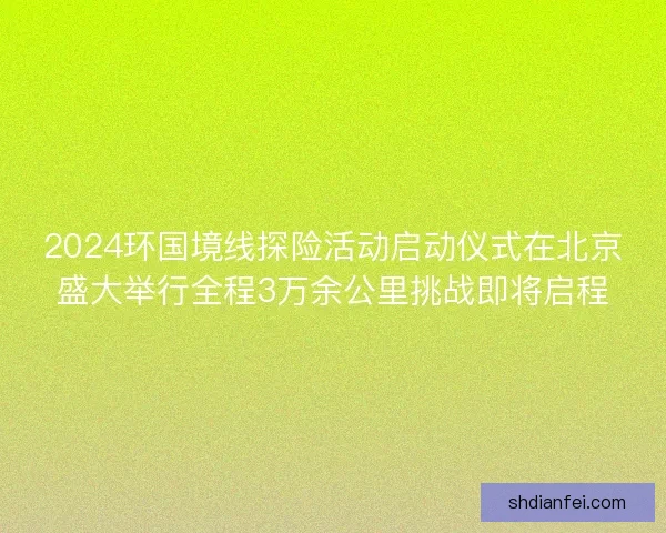 2024环国境线探险活动启动仪式在北京盛大举行全程3万余公里挑战即将启程