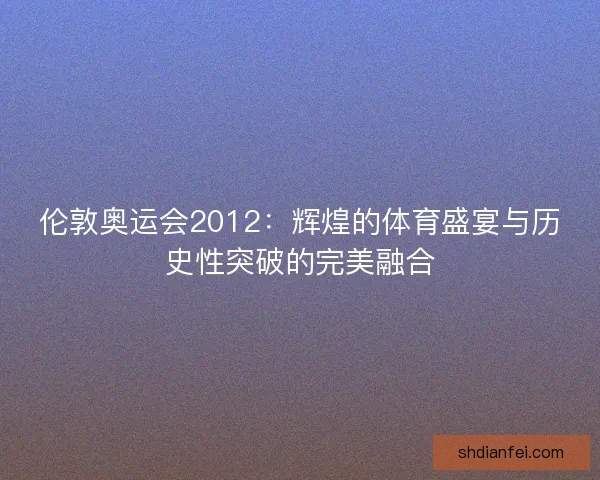 伦敦奥运会2012:辉煌的体育盛宴与历史性突破的完美融合 伦敦奥运会2012:辉煌的体育盛宴与历史性突破的完美融合