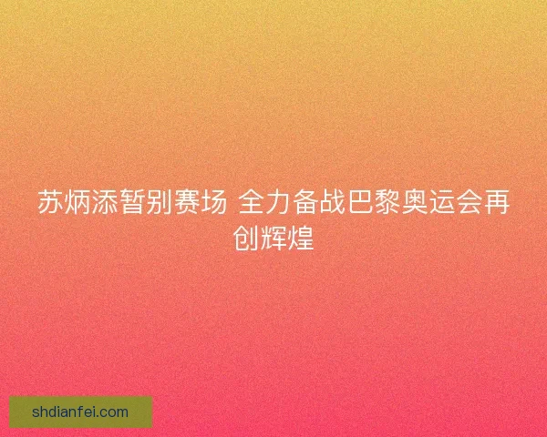 苏炳添暂别赛场 全力备战巴黎奥运会再创辉煌
