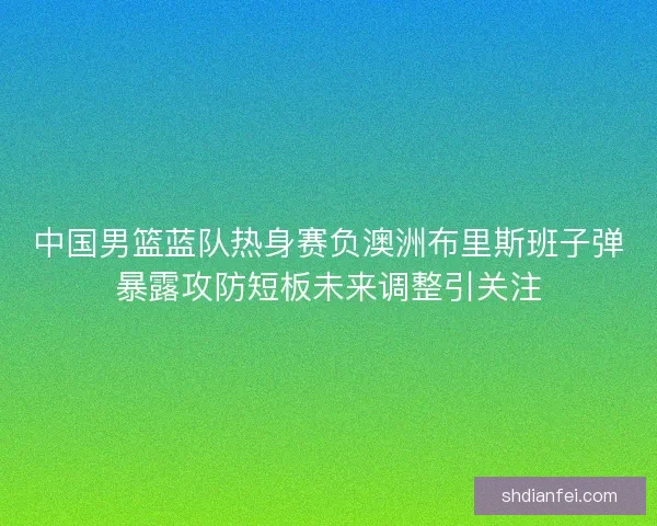 中国男篮蓝队热身赛负澳洲布里斯班子弹暴露攻防短板未来调整引关注