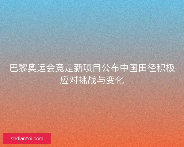 巴黎奥运会竞走新项目公布中国田径积极应对挑战与变化