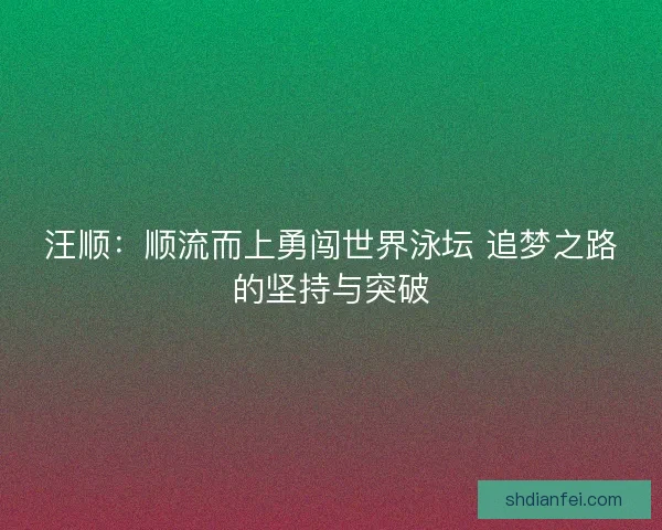 汪顺：顺流而上勇闯世界泳坛 追梦之路的坚持与突破