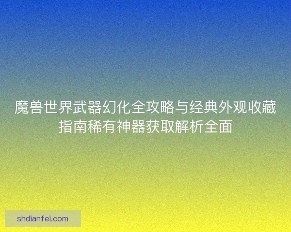 魔兽世界武器幻化全攻略与经典外观收藏指南稀有神器获取解析全面
