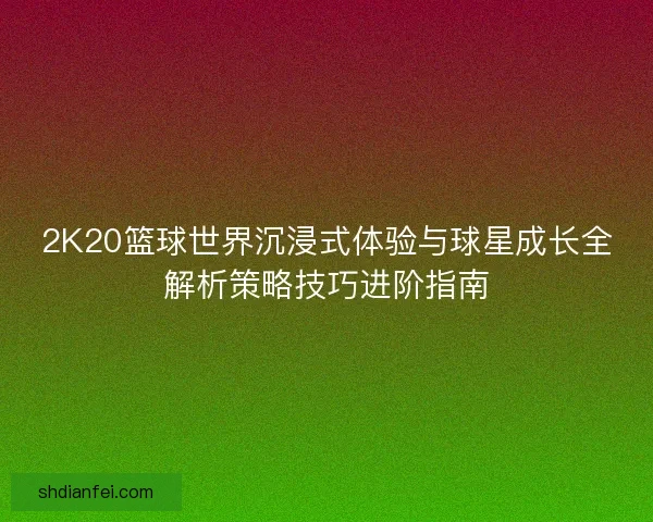 2K20篮球世界沉浸式体验与球星成长全解析策略技巧进阶指南 2K20篮球世界沉浸式体验与球星成长全解析策略技巧进阶指南