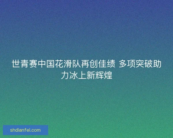 世青赛中国花滑队再创佳绩 多项突破助力冰上新辉煌 世青赛中国花滑队再创佳绩 多项突破助力冰上新辉煌