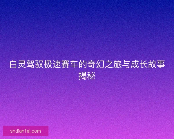 白灵驾驭极速赛车的奇幻之旅与成长故事揭秘 白灵驾驭极速赛车的奇幻之旅与成长故事揭秘