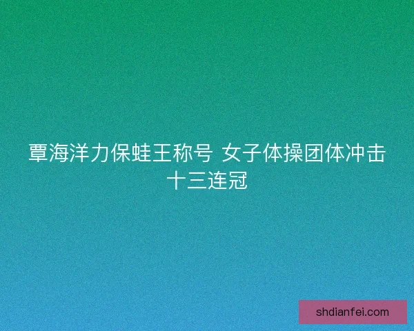 覃海洋力保蛙王称号 女子体操团体冲击十三连冠 覃海洋力保蛙王称号 女子体操团体冲击十三连冠