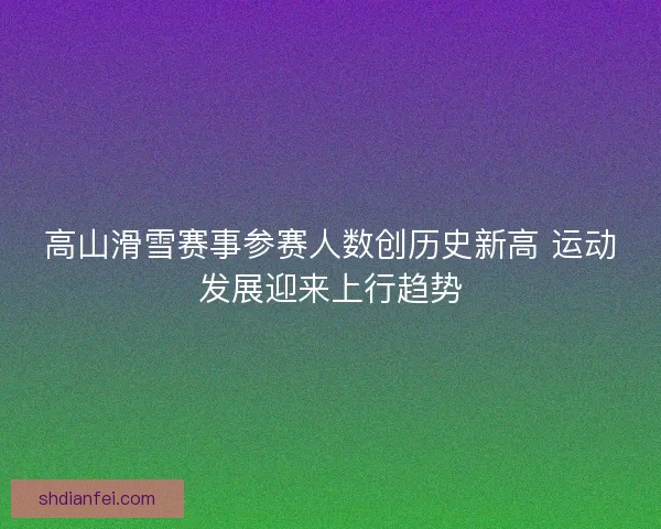 高山滑雪赛事参赛人数创历史新高 运动发展迎来上行趋势 高山滑雪赛事参赛人数创历史新高 运动发展迎来上行趋势