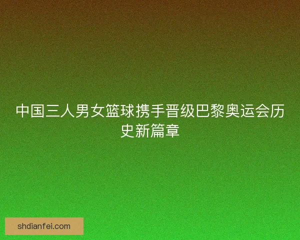 中国三人男女篮球携手晋级巴黎奥运会历史新篇章