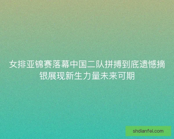 女排亚锦赛落幕中国二队拼搏到底遗憾摘银展现新生力量未来可期