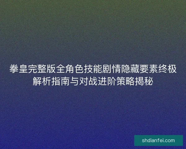 拳皇完整版全角色技能剧情隐藏要素终极解析指南与对战进阶策略揭秘