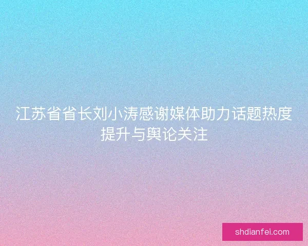 江苏省省长刘小涛感谢媒体助力话题热度提升与舆论关注 江苏省省长刘小涛感谢媒体助力话题热度提升与舆论关注