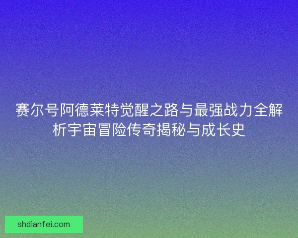 赛尔号阿德莱特觉醒之路与最强战力全解析宇宙冒险传奇揭秘与成长史