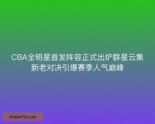 CBA全明星首发阵容正式出炉群星云集新老对决引爆赛季人气巅峰