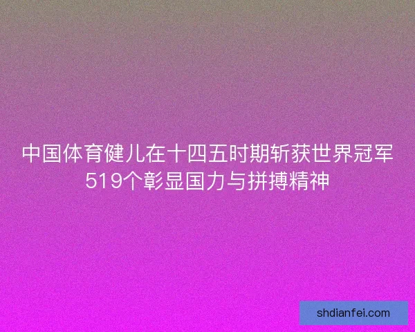 中国体育健儿在十四五时期斩获世界冠军519个彰显国力与拼搏精神