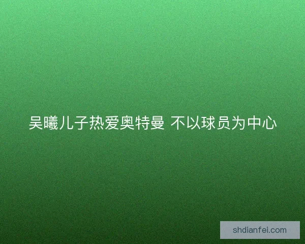 吴曦儿子热爱奥特曼 不以球员为中心