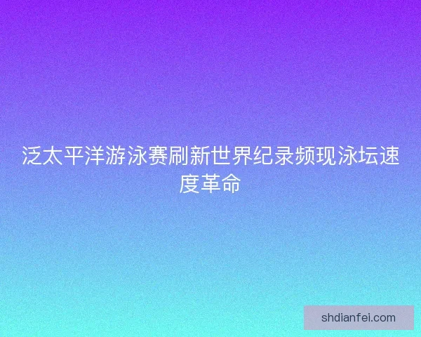 泛太平洋游泳赛刷新世界纪录频现泳坛速度革命