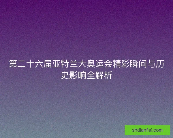 第二十六届亚特兰大奥运会精彩瞬间与历史影响全解析