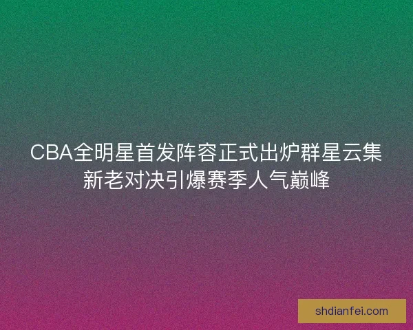 CBA全明星首发阵容正式出炉群星云集新老对决引爆赛季人气巅峰