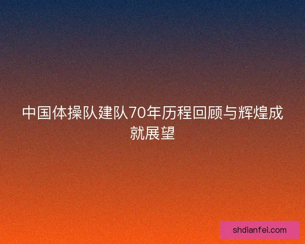 中国体操队建队70年历程回顾与辉煌成就展望 中国体操队建队70年历程回顾与辉煌成就展望