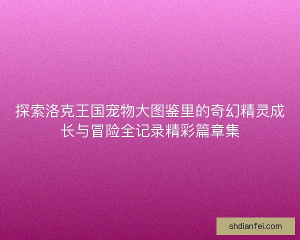 探索洛克王国宠物大图鉴里的奇幻精灵成长与冒险全记录精彩篇章集 探索洛克王国宠物大图鉴里的奇幻精灵成长与冒险全记录精彩篇章集