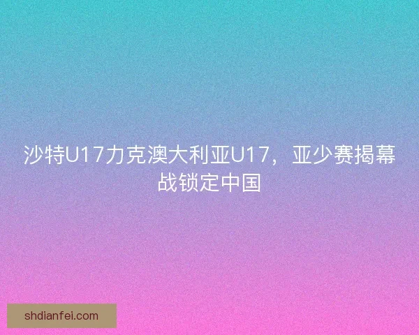沙特U17力克澳大利亚U17，亚少赛揭幕战锁定中国