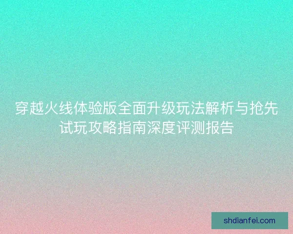 穿越火线体验版全面升级玩法解析与抢先试玩攻略指南深度评测报告 穿越火线体验版全面升级玩法解析与抢先试玩攻略指南深度评测报告