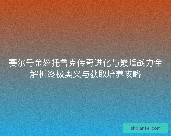 赛尔号金翅托鲁克传奇进化与巅峰战力全解析终极奥义与获取培养攻略