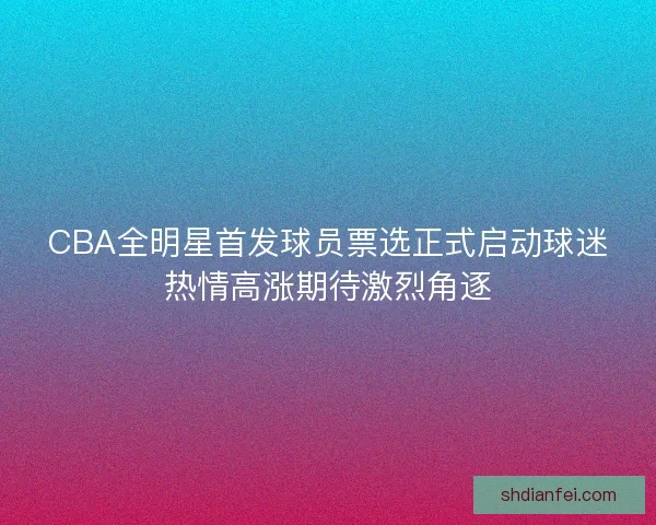 CBA全明星首发球员票选正式启动球迷热情高涨期待激烈角逐