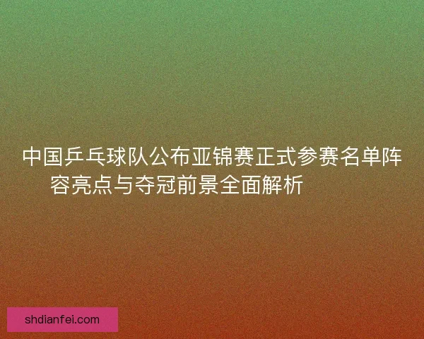 中国乒乓球队公布亚锦赛正式参赛名单阵容亮点与夺冠前景全面解析 🏓🇨🇳