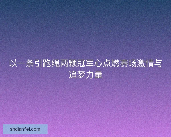 以一条引跑绳两颗冠军心点燃赛场激情与追梦力量 以一条引跑绳两颗冠军心点燃赛场激情与追梦力量