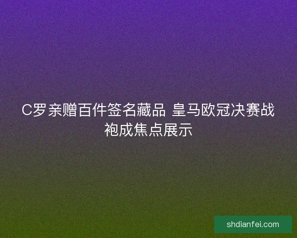 C罗亲赠百件签名藏品 皇马欧冠决赛战袍成焦点展示 C罗亲赠百件签名藏品 皇马欧冠决赛战袍成焦点展示