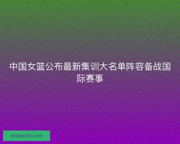 中国女篮公布最新集训大名单阵容备战国际赛事