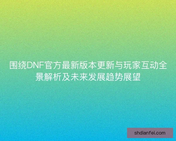 围绕DNF官方最新版本更新与玩家互动全景解析及未来发展趋势展望