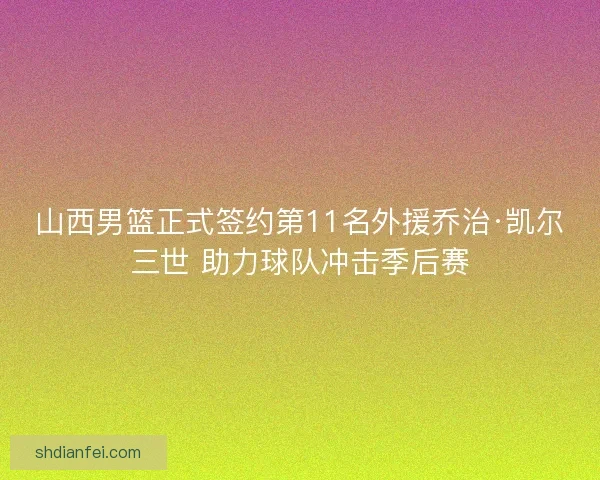 山西男篮正式签约第11名外援乔治·凯尔三世 助力球队冲击季后赛