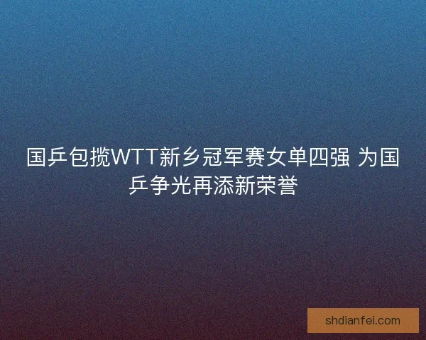 国乒包揽WTT新乡冠军赛女单四强 为国乒争光再添新荣誉 国乒包揽WTT新乡冠军赛女单四强 为国乒争光再添新荣誉