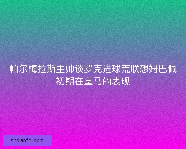 帕尔梅拉斯主帅谈罗克进球荒联想姆巴佩初期在皇马的表现 帕尔梅拉斯主帅谈罗克进球荒联想姆巴佩初期在皇马的表现